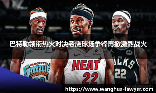 巴特勒领衔热火对决老鹰球场争锋再掀激烈战火