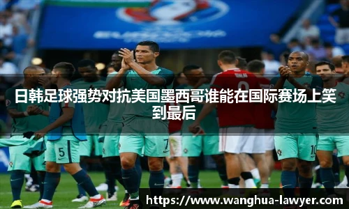 日韩足球强势对抗美国墨西哥谁能在国际赛场上笑到最后